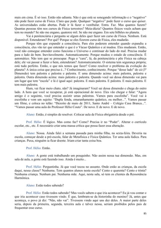 85
mais em cima. É só isso. Então não adianta. Não é que está se sonegando informação e o “negativo”
não pode fazer curso de Física. Claro que pode. Qualquer “negativo” pode fazer o curso que quiser.
As universidades estão abertas. Pode ir lá fazer o vestibular. Entra. Faz. Mas quantos fazem?
Quantas pessoas têm nos cursos de Física terrestres? Meia-dúzia? Quantos físicos vocês acham que
tem no mundo? Se não me engano, quatorze mil. Se não me engano. Em sete bilhões no planeta.
Vai à penitenciária e pergunta se algum deles quer fazer um curso de Física. Nenhum. Está
disponível. Entenderam? Por quê? Porque se eles fizerem curso de Física, eles mudarão.
Porque têm que expandir a consciência. Para eles poderem entender quando expandiu a
consciência, eles vão ter que entender o que é o Vácuo Quântico e aí mudou. Eles mudaram. Então,
você não consegue entender como funciona o Universo e continuar do lado do mal. Precisa mudar
para o lado do bem. Inevitavelmente. Automaticamente. Porque mudou o estado de consciência. É
automático. Não tem que se preocupar. Pega o “cara”, lá, da penitenciária e põe Física na cabeça
dele; ele vai passar a fazer o bem, entenderam? Automaticamente. O sistema tem segurança própria;
está tudo perfeito. Então, o que nós temos que fazer? Como resolver o problema da evolução do
planeta? A única coisa que precisa é...? Conhecimento, conhecimento. Porque “desse lado” de cá (3º
Dimensão) tem palestra e palestra e palestra. E uma dimensão acima: mais palestra, palestra e
palestra. Outra dimensão acima: mais palestra e palestra. Quando você sai dessa dimensão vai para
um lugar que tem “escola” e lá é igual aqui: palestra. E mais palestra. E palestra. E mais palestra. E
tem mais palestra.
Hum, vai ficar meio chato, não? Já imaginaram? Você sai dessa dimensão e chega do outro
lado. A hora que você se recuperar, já está operacional de novo. Eles vão chegar e falar: “Agora
amigo é o seguinte, você precisa assistir umas palestras. Vamos para escolinha”. Você vai à
escolinha e vem um sujeito: “Dupla fenda, emaranhamento quântico, ou melhor...”. Vamos passar
um filme, e coloca no telão: “Dezoito de maio de 2011, Santo André – Colégio Casa Branca...”.
“Vamos passar uma aula do Professor Hélio Couto”. De novo. E de novo. E de novo.
Aluno: Então, é simples de resolver. Colocar aula de Física obrigatória desde o pré.
Prof. Hélio: É lógico. Mas como faz? Como? Precisa ir no “Poder”. Alterar o currículo
escolar, etc., etc. E necessário criar uma massa crítica que possa fazer essa alteração.
Aluno: Nossa. Ainda falei a semana passada para minha filha, na sexta-feira. Deveria na
escola, começar desde a pré-escola, falar de Metafísica e Física Quântica. Ter uma aula lúdica. Para
crianças. Puxa, ninguém ia ficar doente. Iriam criar tanta coisa boa.
Prof. Hélio: Então.
Aluno: A gente está trabalhando um pouquinho. Não assim nessa tua dimensão. Mas, em
sala de aula, a gente está fazendo isso. Ainda é muito...
Prof. Hélio: Perguntinha. Já que você tocou no assunto. Onde estão as crianças, da escola
daqui, nessa classe? Nenhuma. Tem quantos alunos nesta escola? Cento e quarenta? Cento e trinta?
Nenhuma criança. Nenhum pai. Nenhuma mãe. Aqui, nesta sala, só tem os clientes da Ressonância
Harmônica.
Aluno: Estão todos sabendo?
Prof. Hélio: Estão todos sabendo? Mas vocês sabem o que iria acontecer? Eu já vou contar o
que iria acontecer caso tivessem vindo. É que, lembram-se da historinha do menino? Já, antes que
aconteça, o povo já diz: “Não, não vai”. Tivessem vindo aqui uns dez deles. A maior parte deles
seria, depois da primeira, segunda, terceira aula e talvez nessa, seriam proibidos pelos pais de
frequentar esse curso.
 