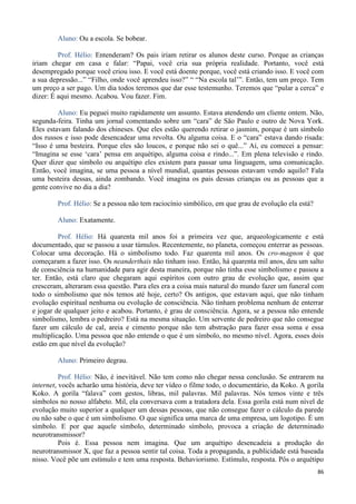 86
Aluno: Ou a escola. Se bobear.
Prof. Hélio: Entenderam? Os pais iriam retirar os alunos deste curso. Porque as crianças
iriam chegar em casa e falar: “Papai, você cria sua própria realidade. Portanto, você está
desempregado porque você criou isso. E você está doente porque, você está criando isso. E você com
a sua depressão...” “Filho, onde você aprendeu isso?” “ “Na escola tal’”. Então, tem um preço. Tem
um preço a ser pago. Um dia todos teremos que dar esse testemunho. Teremos que “pular a cerca” e
dizer: É aqui mesmo. Acabou. Vou fazer. Fim.
Aluno: Eu peguei muito rapidamente um assunto. Estava atendendo um cliente ontem. Não,
segunda-feira. Tinha um jornal comentando sobre um “cara” de São Paulo e outro de Nova York.
Eles estavam falando dos chineses. Que eles estão querendo retirar o jasmim, porque é um símbolo
dos russos e isso pode desencadear uma revolta. Ou alguma coisa. E o “cara” estava dando risada:
“Isso é uma besteira. Porque eles são loucos, e porque não sei o quê...” Aí, eu comecei a pensar:
“Imagina se esse ‘cara’ pensa em arquétipo, alguma coisa e rindo...”. Em plena televisão e rindo.
Quer dizer que símbolo ou arquétipo eles existem para passar uma linguagem, uma comunicação.
Então, você imagina, se uma pessoa a nível mundial, quantas pessoas estavam vendo aquilo? Fala
uma besteira dessas, ainda zombando. Você imagina os pais dessas crianças ou as pessoas que a
gente convive no dia a dia?
Prof. Hélio: Se a pessoa não tem raciocínio simbólico, em que grau de evolução ela está?
Aluno: Exatamente.
Prof. Hélio: Há quarenta mil anos foi a primeira vez que, arqueologicamente e está
documentado, que se passou a usar túmulos. Recentemente, no planeta, começou enterrar as pessoas.
Colocar uma decoração. Há o simbolismo todo. Faz quarenta mil anos. Os cro-magnon é que
começaram a fazer isso. Os neanderthais não tinham isso. Então, há quarenta mil anos, deu um salto
de consciência na humanidade para agir desta maneira, porque não tinha esse simbolismo e passou a
ter. Então, está claro que chegaram aqui espíritos com outro grau de evolução que, assim que
cresceram, alteraram essa questão. Para eles era a coisa mais natural do mundo fazer um funeral com
todo o simbolismo que nós temos até hoje, certo? Os antigos, que estavam aqui, que não tinham
evolução espiritual nenhuma ou evolução de consciência. Não tinham problema nenhum de enterrar
e jogar de qualquer jeito e acabou. Portanto, é grau de consciência. Agora, se a pessoa não entende
simbolismo, lembra o pedreiro? Está na mesma situação. Um servente de pedreiro que não consegue
fazer um cálculo de cal, areia e cimento porque não tem abstração para fazer essa soma e essa
multiplicação. Uma pessoa que não entende o que é um símbolo, no mesmo nível. Agora, esses dois
estão em que nível da evolução?
Aluno: Primeiro degrau.
Prof. Hélio: Não, é inevitável. Não tem como não chegar nessa conclusão. Se entrarem na
internet, vocês acharão uma história, deve ter vídeo o filme todo, o documentário, da Koko. A gorila
Koko. A gorila “falava” com gestos, libras, mil palavras. Mil palavras. Nós temos vinte e três
símbolos no nosso alfabeto. Mil, ela conversava com a tratadora dela. Essa gorila está num nível de
evolução muito superior a qualquer um dessas pessoas, que não consegue fazer o cálculo da parede
ou não sabe o que é um simbolismo. O que significa uma marca de uma empresa, um logotipo. É um
símbolo. E por que aquele símbolo, determinado símbolo, provoca a criação de determinado
neurotransmissor?
Pois é. Essa pessoa nem imagina. Que um arquétipo desencadeia a produção do
neurotransmissor X, que faz a pessoa sentir tal coisa. Toda a propaganda, a publicidade está baseada
nisso. Você põe um estímulo e tem uma resposta. Behaviorismo. Estímulo, resposta. Pôs o arquétipo
 