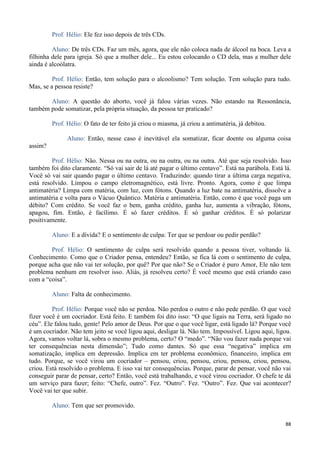 88
Prof. Hélio: Ele fez isso depois de três CDs.
Aluno: De três CDs. Faz um mês, agora, que ele não coloca nada de álcool na boca. Leva a
filhinha dele para igreja. Só que a mulher dele... Eu estou colocando o CD dela, mas a mulher dele
ainda é alcoólatra.
Prof. Hélio: Então, tem solução para o alcoolismo? Tem solução. Tem solução para tudo.
Mas, se a pessoa resiste?
Aluno: A questão do aborto, você já falou várias vezes. Não estando na Ressonância,
também pode somatizar, pela própria situação, da pessoa ter praticado?
Prof. Hélio: O fato de ter feito já criou o miasma, já criou a antimatéria, já debitou.
Aluno: Então, nesse caso é inevitável ela somatizar, ficar doente ou alguma coisa
assim?
Prof. Hélio: Não. Nessa ou na outra, ou na outra, ou na outra. Até que seja resolvido. Isso
também foi dito claramente. “Só vai sair de lá até pagar o último centavo”. Está na parábola. Está lá.
Você só vai sair quando pagar o último centavo. Traduzindo: quando tirar a última carga negativa,
está resolvido. Limpou o campo eletromagnético, está livre. Pronto. Agora, como é que limpa
antimatéria? Limpa com matéria, com luz, com fótons. Quando a luz bate na antimatéria, dissolve a
antimatéria e volta para o Vácuo Quântico. Matéria e antimatéria. Então, como é que você paga um
débito? Com crédito. Se você faz o bem, ganha crédito, ganha luz, aumenta a vibração, fótons,
apagou, fim. Então, é facílimo. É só fazer créditos. É só ganhar créditos. É só polarizar
positivamente.
Aluno: E a dívida? E o sentimento de culpa: Ter que se perdoar ou pedir perdão?
Prof. Hélio: O sentimento de culpa será resolvido quando a pessoa tiver, voltando lá.
Conhecimento. Como que o Criador pensa, entendeu? Então, se fica lá com o sentimento de culpa,
porque acha que não vai ter solução, por quê? Por que não? Se o Criador é puro Amor, Ele não tem
problema nenhum em resolver isso. Aliás, já resolveu certo? É você mesmo que está criando caso
com a “coisa”.
Aluno: Falta de conhecimento.
Prof. Hélio: Porque você não se perdoa. Não perdoa o outro e não pede perdão. O que você
fizer você é um cocriador. Está feito. E também foi dito isso: “O que ligais na Terra, será ligado no
céu”. Ele falou tudo, gente! Pelo amor de Deus. Por que o que você ligar, está ligado lá? Porque você
é um cocriador. Não tem jeito se você ligou aqui, desligar lá. Não tem. Impossível. Ligou aqui, ligou.
Agora, vamos voltar lá, sobra o mesmo problema, certo? O “medo”. “Não vou fazer nada porque vai
ter consequências nesta dimensão”; Tudo como dantes. Só que essa “negativa” implica em
somatização, implica em depressão. Implica em ter problema econômico, financeiro, implica em
tudo. Porque, se você virou um cocriador – pensou, criou, pensou, criou, pensou, criou, pensou,
criou. Está resolvido o problema. E isso vai ter consequências. Porque, parar de pensar, você não vai
conseguir parar de pensar, certo? Então, você está trabalhando, e você virou cocriador. O chefe te dá
um serviço para fazer; feito: “Chefe, outro”. Fez. “Outro”. Fez. “Outro”. Fez. Que vai acontecer?
Você vai ter que subir.
Aluno: Tem que ser promovido.
 