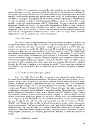 89
Prof. Hélio: Você tem que ser promovido. Eu tenho uma cliente que é gerente de banco, que
entrou num banco e veio fazer a consulta comigo. Seis, sete meses, oito meses depois, precisaram de
sete gerentes para fazer o trabalho dela. Ela foi promovida de uma agência para outra, para uma
regional. Onde ela estava, puseram sete gerentes para cuidar do que ela cuidava sozinha, puseram
sete. Quando ela chegou à outra agência, em três meses ela multiplicou por quatro o faturamentos lá
do setor. Ela bateu já, por quatro, a meta anual, entendeu? Quando chegou em março, abril, já tinha
atingido a meta. Mas, o que faz com essa mulher? Trouxeram de volta para cá. Agora, ela comanda
cinquenta e oito agências. Quando vem, tem reunião do pessoal geral do banco, o que eles falam?
“Esta é a pessoa que mais entende, no Brasil, deste assunto”. Muito bem. Agora ela está com as
cinquenta e oito na mão, e continua, e continua crescendo. O que tem que acontecer? Ela tem que
subir. Ela tem que ir para uma diretoria estadual ou federal. Aonde ela chega? Porque, aonde ela
chegar, ela cria, cria, cria e cria! Isso não vai ter consequências?
Aluno: Com certeza.
Prof. Hélio: Lembra-se daquele gerente de vendas, que eu falei, da empresa de petróleo. Ele
veio fazer Ressonância, um ano depois estava em 43º lugar no mundo. Passou o segundo lugar no
mundo, a representação brasileira. De quarenta e três para dois, no mundo. O escritório dele, aqui,
passou a ser o segundo no mundo. Só a China na frente. Ele tirou todos os maiores produtores do
mundo, que vendiam aqui, ele retirou os clientes deles. O que aconteceu com ele? Foi “fritado” pelo
dono. O dono da empresa começou a fazer de tudo para que ele fosse embora. Por quê? Por que
aconteceu? Porque o dono da empresa não queria trabalhar, e o meu cliente, trabalhando, estava
forçando-o a trabalhar. Porque, de quarenta e três para o segundo. Vocês imaginam o quanto que ele
arrumou de serviço para empresa, de produção, de tudo. Bom, daí ele foi forçado a ir embora. Agora,
está desenvolvendo a empresa dele. Vamos supor que tudo continua indo bem, ele continuará
fazendo, daí ele abre o negócio, e ele continua crescendo. Vamos supor que continua na
Ressonância, o que vai acontecer? Ele vai encostar-se aos concorrentes e vai passar e continuar
crescendo.
Aluno: Vai dar um “tchauzinho” para aquele lá.
Prof. Hélio: Não, Não é isso. Ele vai encostar-se aos maiores do mundo, fatalmente.
Percebem? Crescimento implica em consequências. Mesmo que você seja gerente de banco, se você
crescer, crescer e crescer. Chegará uma hora que você terá que enfrentar a situação de que os outros
gerentes, a diretoria do banco, o presidente do banco, eles querem-te “fritar” e os concorrentes
querem te eliminar. É simples. Ou você cresce e enfrenta ou fica medíocre, fica nada, zero. Zero não
é incomodado. Ninguém chuta cachorro morto. Pronto. Então, mesmo que você esqueça as questões
metafísicas do crescimento, mas se você pegar o seu negócio e aplicar Ressonância nele e começar a
crescer, terá que enfrentar a outra, o outro, a outra Estética, entendeu? Terá que enfrentar. É assim
que funciona o Universo. Crescer implica em desafios e implica em enfrentar aqueles que não
querem o crescimento, porque eles querem ficar na zona de conforto e eles são contra todo mundo
que os força a sair da zona de conforto. Por isso que todo líder espiritual é morto, fatalmente, porque
ele fala, ele fala, ele fala e ele fala. Sabe o que acontece? Vou falar no popular: ele “enche”.
“Enche”, certo? Porque ele fala, ele fala, ele fala, ele exorta, exorta, exorta, exorta, exorta, exorta,
exorta, e quanto mais o “cara” exorta, mais ele cresce, certo? Veja o Osho. O Osho começou lá, na
cidadezinha dele, sete anos de idade, ele já falava, já incomodava muito. Foi indo, indo, indo.
Incomodou a Índia inteira. Então, ele pegou um avião: “Vou para América”. Incomodou a América
inteira. Foi preso, encarcerado, e foi declarado, pelo secretário de Justiça, o homem mais perigoso do
mundo.
Aluno: É piada, não é mesmo?
 