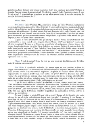 9
patente que, basta desligar uma tomada e gera isso tudo? Que segurança que existe? Desligou a
tomada. Puxou a tomada do gerador diesel. Ah, não tem energia? Então, ficamos às escuras. E isso
levaria a que? A necessidade de pesquisar e ter que adotar outras fontes de energia, outro tipo de
energia. Retirada diretamente do...?
Aluno: Vácuo.
Prof. Hélio: Vácuo Quântico. Mas, para tirar a energia do Vácuo Quântico, você precisa
assumir, publicamente, que existe o Vácuo Quântico. E como você vai explicar para população, que
existe o Vácuo Quântico, que é um oceano infinito de energia potencial do qual emerge tudo? Tudo
emerge do Vácuo Quântico e lá não é matéria, lá é onda. Portanto, tudo é onda. Portanto, tudo está
interconectado. É uma coisa só, uma única onda. Essas são as consequências. É por isso que não se
pode usar nada do que se convencionou chamar “energia livre”. É por causa disso, porque tem que
explicar, o povo vai querer saber, a notícia corre.
O que é o Vácuo Quântico? Como que emerge a matéria? Porque não existe massa, não
existe matéria, só existe onda. E vem a pergunta fatídica: O que é este Vácuo Quântico? E como que
ele tem consciência? Porque, se o elétron tem consciência, nós colapsamos a função dele, e nós
somos formados de átomos, ele sai do Vácuo Quântico, nós também. Debaixo de tudo, ou dentro de
tudo, ou na base de tudo, está o Vácuo Quântico, é uma única consciência. Então, o que é a nossa
consciência? Primeiro. E, segundo, o que é essa consciência? O Vácuo Quântico, que é uma única
consciência, que permeia toda a realidade? Este é o problema, essa é a questão. Se isso for entendido,
todos os problemas estão resolvidos. Se isso não for entendido, nenhum problema será resolvido,
aparecerão cada vez mais.
Aluno: A onda é energia? O que faz com que uma coisa seja de plástico, outra de vidro,
outra de madeira, outra cimento?
Prof. Hélio: A organização molecular. Só. Vamos supor por esse caminho: o Bóson de
Higgs, ele forma os quarks – a diminuição dele é só uma redução de frequência. O que diz que é uma
coisa ou outra coisa é só a velocidade da frequência. Um próton, ele troca de estados onze vezes,
seguidamente. Ele troca de estado onze vezes, volta a ser próton. Ele troca de estado mais onze
vezes, volta a ser próton, ele troca de estado mais onze vezes. Ele faz isso o tempo inteirinho. Ele
deixa de ser próton por alguns instantes, nano, vira outra coisa, outra coisa e volta a ser próton,
depois outra coisa e assim por diante. Então, no frigir dos ovos, só existe?
O que diferencia o Universo inteiro? A velocidade. A coisa é a mesma, a energia é a mesma.
Você não tem uma substância e outra substância. Só tem uma coisa. Dependendo de como esta onda
vibra, ela se comporta como Bóson de Higgs, como os quarks. Juntam os quarks, ele se comporta
como um próton. Junta muitos prótons e assim, átomos, junta, moléculas, junta, tem essa realidade
toda. Tem toda a parte da Química, entendeu? Dependendo da quantidade de prótons, nêutrons e
elétrons que há no átomo.
Por que é instável o urânio-238, que está no reator? Porque ele foi forçado a ter mais
elétrons do que ele teria, mais nêutrons do que teria, entendeu? O problema é esse. Porque, a
centrífuga, ela força pôr dentro do núcleo, mais do que já havia naturalmente. É altamente instável,
porque é muito difícil retirar a energia, fazer se mexer se não fez alteração nenhuma na natureza.
Aquilo não existe na natureza. Então, precisa colocar mais nêutron, aquilo fica instável. Ele se mexe
sem parar, ele aquece, aquece a água, o vapor move a turbina, faz energia elétrica. Mas, ele é instável
porque ele não é natural. Seria como no metrô de São Paulo, no momento atual, em algumas linhas.
O máximo de humanos que pode compactar é 6.0 (aproximado) por metro quadrado. No metrô está,
parece que, dependendo do horário, 5.8 humanos comprimidos /m² (por metro quadrado). É
altamente instável. Dá para durar a viagem de uma estação na outra, ou dez, quinze minutos. Mas, se
mantiver essa situação, por uma hora, eu garanto que começa a morrer pessoas, ter tumulto, quebrar
o metrô todo, tal e coisa, entendeu? Porque é altamente instável, colocar seis humanos / m², por
 