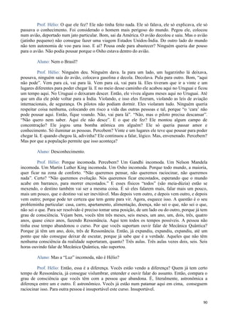 90
Prof. Hélio: O que ele fez? Ele não tinha feito nada. Ele só falava, ele só explicava, ele só
passava o conhecimento. Foi considerado o homem mais perigoso do mundo. Pegou ele, colocou
num avião, deportado num jato particular. Bom, sai da América. O avião decolou e saiu. Mas o avião
(jatinho pequeno) não consegue fazer uma viagem Estados Unidos-Índia. Do outro lado do mundo
não tem autonomia de voo para isso. E aí? Pousa onde para abastecer? Ninguém queria dar pouso
para o avião. Não podia pousar porque o Osho estava dentro do avião.
Aluno: Nem o Brasil?
Prof. Hélio: Ninguém deu. Ninguém dava. Ia para um lado, um lugarzinho lá deixava,
pousava, ninguém saía do avião, colocava gasolina e decola. Decolava. Pula para outro. Bom, “aqui
não pode”. Vem para cá, vai para lá. Vem para cá, vai para lá. Eles tiveram que ir a vinte e um
lugares diferentes para poder chegar lá. E no meio desse caminho ele acabou aqui no Uruguai e ficou
um tempo aqui. No Uruguai o deixaram descer. Então, ele viveu alguns meses aqui no Uruguai. Até
que um dia ele pôde voltar para a Índia. Violando, e isso eles fizeram, violando as leis de aviação
internacionais, de segurança. Os pilotos não podiam dormir. Eles violaram tudo. Ninguém queria
respeitar coisa nenhuma, colocando em risco a vida das outras pessoas e tal, porque “o ‘cara’ não
pode pousar aqui. Então, fique voando. Não, vai para lá”. “Não, mas o piloto precisa descansar”.
“Não quero nem saber. Aqui ele não desce”. E o que ele fez? Ele montou algum campo de
concentração? Ele jogou uma bomba atômica em alguém? Ele só queria passar amor e
conhecimento. Só iluminar as pessoas. Percebem? Vinte e um lugares ele teve que pousar para poder
chegar lá. E quando chegou lá, adivinha? Ele continuou a falar, lógico. Mas, envenenado. Percebem?
Mas por que a população permite que isso aconteça?
Aluno: Desconhecimento.
Prof. Hélio: Porque incomoda. Percebem? Um Gandhi incomoda. Um Nelson Mandela
incomoda. Um Martin Luther King incomoda. Um Osho incomoda. Porque todo mundo, a maioria,
quer ficar na zona de conforto. “Não queremos pensar, não queremos raciocinar, não queremos
nada”. Certo? “Não queremos evolução. Nós queremos ficar encostados, esperando que o mundo
acabe em barranco, para morrer encostados.” E esses físicos “todos” (são meia-dúzia) estão se
mexendo, o destino também vai ser a mesma coisa. É só eles falarem mais, falar mais um pouco,
mais um pouco, que o destino vai ser inevitável. Mas depois vem outro, e depois vem outro, e depois
vem outro; porque pode ter certeza que tem gente para vir. Agora, esquece isso. A questão é o seu
probleminha particular: casa, carro, apartamento, alimentação, doença, não sei o que, não sei o que,
não sei o que. Para ser resolvido é preciso tomar uma posição, de um lado ou do outro, porque já tem
grau de consciência. Vejam bem, vocês têm três meses, seis meses, um ano, um, dois, três, quatro
anos, quase cinco anos, fazendo Ressonância. Aqui tem todos os tempos possíveis. A pessoa não
tinha esse tempo abandonou o curso. Por que vocês suportam ouvir falar de Mecânica Quântica?
Porque já têm um ano, dois, três de Ressonância. Então, já expandiu, expandiu, expandiu, até um
ponto que não consegue deixar de escutar, porque já sabe que é a verdade. Aqueles que não têm
nenhuma consciência da realidade suportaram, quanto? Três aulas. Três aulas vezes dois, seis. Seis
horas ouvindo falar de Mecânica Quântica, não suportou.
Aluno: Mas a “Luz” incomoda, não é Hélio?
Prof. Hélio: Então, essa é a diferença. Vocês estão vendo a diferença? Quem já tem certo
tempo de Ressonância, já consegue vislumbrar, entender e ouvir falar do assunto. Então, compara o
grau de consciência que vocês têm com a pessoa que abandona. É, literalmente, astronômica a
diferença entre um e outro. É astronômico. Vocês já estão num patamar aqui em cima, conseguem
raciocinar isso. Para outra pessoa é insuportável este curso. Insuportável.
 