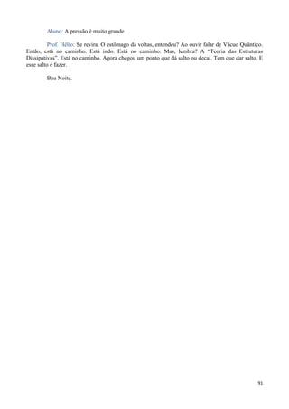 91
Aluno: A pressão é muito grande.
Prof. Hélio: Se revira. O estômago dá voltas, entendeu? Ao ouvir falar de Vácuo Quântico.
Então, está no caminho. Está indo. Está no caminho. Mas, lembra? A “Teoria das Estruturas
Dissipativas”. Está no caminho. Agora chegou um ponto que dá salto ou decai. Tem que dar salto. E
esse salto é fazer.
Boa Noite.
 