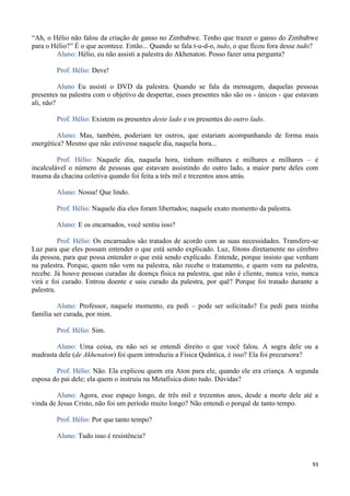 93
“Ah, o Hélio não falou da criação de ganso no Zimbabwe. Tenho que trazer o ganso do Zimbabwe
para o Hélio?” É o que acontece. Então... Quando se fala t-u-d-o, tudo, o que ficou fora desse tudo?
Aluno: Hélio, eu não assisti a palestra do Akhenaton. Posso fazer uma pergunta?
Prof. Hélio: Deve!
Aluno Eu assisti o DVD da palestra. Quando se fala da mensagem, daquelas pessoas
presentes na palestra com o objetivo de despertar, esses presentes não são os - únicos - que estavam
ali, não?
Prof. Hélio: Existem os presentes deste lado e os presentes do outro lado.
Aluno: Mas, também, poderiam ter outros, que estariam acompanhando de forma mais
energética? Mesmo que não estivesse naquele dia, naquela hora...
Prof. Hélio: Naquele dia, naquela hora, tinham milhares e milhares e milhares – é
incalculável o número de pessoas que estavam assistindo do outro lado, a maior parte deles com
trauma da chacina coletiva quando foi feita a três mil e trezentos anos atrás.
Aluno: Nossa! Que lindo.
Prof. Hélio: Naquele dia eles foram libertados; naquele exato momento da palestra.
Aluno: E os encarnados, você sentiu isso?
Prof. Hélio: Os encarnados são tratados de acordo com as suas necessidades. Transfere-se
Luz para que eles possam entender o que está sendo explicado. Luz, fótons diretamente no cérebro
da pessoa, para que possa entender o que está sendo explicado. Entende, porque insisto que venham
na palestra. Porque, quem não vem na palestra, não recebe o tratamento, e quem vem na palestra,
recebe. Já houve pessoas curadas de doença física na palestra, que não é cliente, nunca veio, nunca
virá e foi curado. Entrou doente e saiu curado da palestra, por quê? Porque foi tratado durante a
palestra.
Aluno: Professor, naquele momento, eu pedi – pode ser solicitado? Eu pedi para minha
família ser curada, por mim.
Prof. Hélio: Sim.
Aluno: Uma coisa, eu não sei se entendi direito o que você falou. A sogra dele ou a
madrasta dele (de Akhenaton) foi quem introduziu a Física Quântica, é isso? Ela foi precursora?
Prof. Hélio: Não. Ela explicou quem era Aton para ele, quando ele era criança. A segunda
esposa do pai dele; ela quem o instruiu na Metafísica disto tudo. Dúvidas?
Aluno: Agora, esse espaço longo, de três mil e trezentos anos, desde a morte dele até a
vinda de Jesus Cristo, não foi um período muito longo? Não entendi o porquê de tanto tempo.
Prof. Hélio: Por que tanto tempo?
Aluno: Tudo isso é resistência?
 