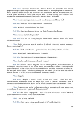 94
Prof. Hélio: Três mil e trezentos anos. Precisou de mais mil e trezentos anos para se
preparar outro povo para que pudessem ter a mínima chance da mensagem poder ser transmitida.
Então, teria que começar tudo do zero, porque era para ser no Egito. Não deu. Portanto, começa-se,
refaz-se toda a programação. Começam-se tudo de novo. Precisa se preparar outra religião o qual
possa aceitar uma mensagem de amor. Levou mil e duzentos anos, a preparação.
Aluno: Mas existe uma pessoa comandando isso. É sempre assim? Um avatar?
Prof. Hélio: Vem uma pessoa que esclarecerá a humanidade.
Aluno: Vem cem, duzentos, de uma vez, só para...
Prof. Hélio: Vem cem, duzentos, de uma vez. Buda, Zoroastro, Lao-Tsé, etc.
Aluno: Mas são intervalos longos, não?
Prof. Hélio: Não, não são. Existe gente pelo planeta inteiro fazendo a mesma coisa, desde
que a Terra é Terra.
Aluno: Então, houve uma série de tentativas, de três mil e trezentos anos até a palestra.
Foram várias situações?
Prof. Hélio: Buda foi há dois mil e quatrocentos anos. Dois mil e quinhentos anos atrás.
Aluno: Aquele povo, como você falou, do Akhenaton.
Prof. Hélio: Isto. Aquele povo estava paralisado até o dia da palestra.
Aluno: Eu acho que foi isso que acordou, não é mesmo?
Prof. Hélio: Quando a pessoa mergulha, pelo seu eletromagnetismo, na instância inferior, e
fica naquele lodo, como que ele sai dali, se não houver uma interferência externa? Ele está preso no
próprio raciocínio; ele não sai. Ele repete a visão da morte dele, sem parar. Não acorda; é alucinação.
Ele alucina o tempo inteiro. Como que acorda de uma alucinação? Só se tiver uma interferência
externa, algo que vá até lá e mexa no mental daquela pessoa para que ela...
Aluno: Desperte.
Prof. Hélio: Desperte e reflita: “Nossa, existem mais coisas”. Senão, fica preso,
indefinidamente, eternamente. Só sai dali porque algo vai até lá e muda a ressonância. Muda a
frequência mental daquelas pessoas. Senão, não sai. Só que é necessário ser feito. Precisa ir e fazer.
Aluno: Essa pessoa que precisa ir e fazer, ela precisa ser preparada ou ela pode, apenas, com
o mental dela, de acordo com a necessidade daquele momento?
Prof. Hélio: Ela precisa ser preparada. À meia-noite dá um passeio até a Avenida Industrial
(zona de prostituição de Santo André). O que acontecerá?
Aluno: Eu já sei o que você dirá.
Prof. Hélio: Você precisa estar preparado para ir até à Avenida Industrial.
 