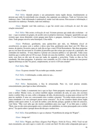 95
Aluno: Certo.
Prof. Hélio: Quando projeta o seu pensamento numa região dessas, imediatamente as
pessoas que estão lá controlando essa situação, elas captaram seu endereço. Tudo no Universo tem
endereço, claro. Toda informação é endereçável, senão você não acessa. Para acessar a informação, é
necessário ter endereço. Portanto, tudo tem endereço.
Aluno: Quando você fala endereço, o que faz existir essa civilização do mal, foi uma
criação consciente?
Prof. Hélio: Não existe civilização do mal. Existem pessoas que ainda não evoluíram – só
isso – e que se juntam em grupos, de acordo com os próprios interesses. Gangues: igualzinho aos que
existem aqui, nessa dimensão; existe gangue para baixo n gangues, inúmeras. E com hierarquia, é
claro. Toda gangue envolve uma hierarquia. Uma máfia.
Aluno: Professor, geralmente, uma quinta-feira por mês, no Mahatma (local de
atendimento), eu passo com o senhor e deixo uma lista, geralmente para fazer um CD. Mais ou
menos, de janeiro, fevereiro, para cá, todo dia eu ligo o meu CD da Ressonância. São duas perguntas
que eu vou fazer de um tema só. O senhor já percebeu que das coisas que eu peço ali, a princípio, são
conteúdos de matérias. O meu objetivo é prestar um concurso público e ser aprovado. Todas essas
matérias que o senhor põe no CD eu ouço. Estudo em casa elas também – todo dia, das sete às dez da
noite; essa hora eu não saio de casa por nada; de segunda a sexta-feira. Todos os dias eu fico
estudando. São duas perguntas. A primeira: esse conteúdo, no CD, o fato de estudar em casa possui
alguma diferença ou não? Eu posso, simplesmente, só ouvir o CD sem estudar?
Prof. Hélio: Não.
Aluno: Eu posso simular? Ou eu tenho que estudar, mesmo?
Prof. Hélio: A informação, a onda, entra no seu...
Aluno: Inconsciente.
Prof. Hélio: Inconsciente, e fica lá armazenada. Para vir, você precisa estudar,
conscientemente, para ligar as duas informações.
Aluno: Então, é exatamente isso o que eu faço. Outra pergunta: numa quinta-feira eu passei
com o senhor. Muitas vezes, eu coloco também alguns conteúdos da aula, no caso, nós ouvimos
muito o senhor falar, no caso, sobre o desapego, de tabu, de preconceito, eu peço para colocar no CD
para ter, também. E uma vez, conversando com o senhor, comentei: “Eu tenho muita certeza que eu
estou estudando e eu vou conseguir passar nesse concurso”. Eu já me visualizo dentro desse órgão
público onde quero entrar. E, eu senti do senhor, certa dúvida; porque, quando eu falei do concurso,
você falou: “Mas você sabe que são muitos candidatos para essa vaga”. E eu falei para o senhor:
“Bom, mas eu não estou preocupado com o número de candidatos; eu estou preocupado com a minha
prova.” Eu queria saber o porquê dessa dúvida que o senhor teve.
Prof. Hélio: Esse problema é o que se chamou “O problema do amigo do Wigner”.
Aluno: Amigo do?
Prof. Hélio: Wigner, um físico. (Eugene Paul Wigner, Nobel de Física, 1963). Você vai até
num cruzamento, um carro aqui e o outro ali, e existe um farol. Os dois estão colapsando para que o
 