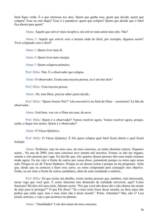 96
farol fique verde. É o que interessa aos dois. Quem que ganha isso, quem que decide, quem que
colapsa? Esse ou este daqui? Esse é o paradoxo: quem que colapsa? Quem que decide que o farol
fica aberto para quem?
Aluno: Aquele que estiver mais receptivo, até estiver num astral mais alto. Não?
Aluno 2: Aquele que estiver com a mesma onda do farol, por exemplo, digamos assim?
Tiver colapsado com o farol?
Aluno 3: Quem tiver mais fé.
Aluno 4: Quem tiver mais energia.
Aluno 3: Quem colapsou primeiro.
Prof. Hélio: Não. É o observador que colapsa.
Aluno: O observador. Existe uma terceira pessoa, ou é um dos dois?
Prof. Hélio: Uma terceira pessoa.
Aluno: Ah, meu Deus, precisa saber quem decide...
Prof. Hélio: “Quem Somos Nós?” (documentário) no final do filme – assistiram? Lá fala do
observador.
Aluno: Está bem, vou ver o filme em casa, de novo.
Prof. Hélio: Quem é o observador? Vamos resolver agora. Vamos resolver agora, porque,
senão, é daqui seis meses. Quem é o observador?
Aluno: O Vácuo Quântico.
Prof. Hélio: O Vácuo Quântico. É Ele quem colapsa qual farol ficará aberto e qual ficará
fechado.
Aluno: Professor, mas no meu caso, do meu concurso, eu tenho absoluta certeza. Digamos
assim... No ano de 2009, esse meu concurso teve setenta mil inscritos. Foram; se não me engano,
setenta e oito pessoas por vaga. Eu duvido que, três quartos dessas pessoas têm essa noção estamos
tendo agora. Eu me vejo à frente de outros por causa disso, justamente porque eu estou aqui nessa
aula. Porque eu sei de Vácuo Quântico. Porque eu sei dessas coisas e porque eu me programo. Acho
que, desde que eu comecei a fazer esse curso, eu estou colapsando para conseguir esse objetivo.
Então, eu me sinto a frente de outros candidatos, além de estar estudando a matéria...
Prof. Hélio: Só que existe um detalhe, existe muitas pessoas que, também, está interessada,
nessa vaga que você quer. E como funciona esta dimensão da realidade universal, aqui? Como
funciona? Há dois mil anos atrás, falaram assim: “Por que você não desce daí e não chama um monte
de anjo para te proteger?” O que Ele disse? “Se o meu reino fosse desse mundo, eu faria anjos das
pedras que estão aqui, mas o meu reino não é deste mundo”. Ponto. Entendeu? Não, não é? Leia
jornal, notícias, e veja o que acontece no planeta.
Aluno: “Atualidades” é um dos temas do meu concurso.
 