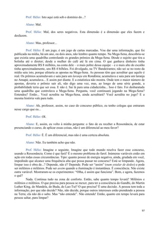 97
Prof. Hélio: Isto aqui está sob o domínio do...?
Aluno: Mal.
Prof. Hélio: Mal, dos seres negativos. Esta dimensão é a dimensão que eles fazem e
desfazem.
Aluno: Mas, professor...
Prof. Hélio: É um jogo, é um jogo de cartas marcadas. Vou dar uma informação, que foi
publicada na mídia, há um ano, ou dois anos, não lembro quanto tempo. Na Mega-Sena, descobriu-se
que existia uma quadrilha controlando os grandes prêmios da Mega-Sena. Desde o sujeito que tira a
bolinha até o diretor; desde a mulher do café até lá em cima. O que ganhava dinheiro tinha
aproximadamente R$ 8 milhões, na conta dele – o mais pobre dessa equipe – e o mais alto do escalão
tinha aproximadamente, uns R$ 4 bilhões. Foi divulgado, na TV Bandeirantes; não sei se no resto da
mídia saiu isto, porque afetaria as apostas na Mega-Sena. As pessoas têm que acreditar que aquilo é
real. Os prêmios acumulavam e saía para um laranja em Rondônia; acumulava e saía para um laranja
no Amapá; acumulava... E assim por diante. E a estatística não mostra. Onde tem o maior número de
apostas, deveria o prêmio sair ali, não digo uma vez, mas, ao longo de uma série grande, a
probabilidade teria que ser essa. E não é. Sai lá para uma cidadezinha... Isso é fato. Foi desbaratada
uma quadrilha que controlava a Mega-Sena. Pergunta, você continuará jogando na Mega-Sena?
Entendeu? Então... Você acredita na Mega-Sena, ainda acreditará? Você acredita no jogo? E a
mesma história vale para tudo.
Aluno: Ah, professor, assim, no caso do concurso público, eu tenho colegas que entraram
nesse cargo que eu...
Prof. Hélio: Ok.
Aluno: E, assim, eu volto à minha pergunta: o fato de eu receber a Ressonância, de estar
presenciando o curso, de aplicar essas coisas, não é um diferencial ao meu favor?
Prof. Hélio: É. É um diferencial, mas não é uma certeza absoluta.
Aluno: Não. Eu também acho que não.
Prof. Hélio: Imagine o seguinte. Imagine que todo mundo resolva fazer esse concurso,
usando a Ressonância. Como é que fará? É o mesmo problema do farol. Inúmeras variáveis estão em
ação em todas essas circunstâncias. Tipo: quanto possui de energia negativa, ainda, grudada em você,
impedindo que alcance uma frequência alta que possa passar no concurso? Está se limpando. Agora,
limpar isso é obra de...? Depende, não é? Depende. Pode ser “assim” (num estalar de dedos) e pode
ser milênios e milênios. Pode ser assim quando a iluminação é instantânea. É consciência. Não existe
outra variável. Mostraram-se os experimentos: “Olha, é assim que funciona”. Bom, e agora, fazemos
o quê?
Nada. Continua tudo na zona de conforto. Então, sabe quanto tempo levará? Milênios e
milênios e milênios. O que precisa para pessoa se mexer, para ter a consciência do Gandhi, do Martin
Luther King, do Mandela, do Buda, do Lao-Tsé? O que precisa? É uma decisão. A pessoa tem toda a
informação; por que não decide? Não, não decide, porque outros interesses estão prendendo a pessoa
na Terra; ela não dá o salto. Mas “não entende”. Não entende! Então, quanto em tempo levará para
pessoa saltar, para limpar?
 