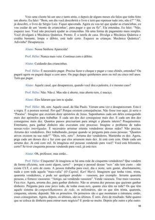 98
Veio uma cliente há um ano e tanto atrás, e depois de alguns meses ela falou que tinha feito
um aborto. Eu falei: “Bom, um dia você descobrirá o livro e terá que repensar tudo isto, não é?” “Ah,
já descobri, o livro do Sérgio Luiz. Fiquei apavorada. Agora eu vou ter que ajudar as criancinhas, eu
vou cuidar de um ‘monte de criancinhas’, para pagar o que eu fiz”. Ela entendeu. Eu falei: “Não,
esquece isso. Você não precisará ajudar as criancinhas. Há uma forma de pagamento mais simples.
Você divulgará a Mecânica Quântica. Pronto. É a tarefa de casa. Divulga a Mecânica Quântica e
credita bastante, limpa o débito, está tudo certo. Esquece as crianças. Mecânica Quântica”.
Adivinha? Desapareceu.
Aluno: Nossa Senhora Aparecida!
Prof. Hélio: Nunca mais veio. Continua com o débito.
Aluno: Cuidando das criancinhas.
Prof. Hélio: É necessário pagar. Precisa fazer o cheque e pagar o vaso chinês, entendeu? Ou
pagará agora ou pagará daqui a cem anos. Ou paga daqui quinhentos anos ou mil ou cinco mil anos.
Terá que pagar.
Aluno: Aquele casal, que desapareceu, quando você deu a palestra, é o mesmo caso?
Prof. Hélio: Não. Não é. Mas não é aborto, mas aborto tem, é maciço.
Aluno: Eles falaram que iam te ajudar.
Prof. Hélio: Ah, sim. Aquele casal, de São Paulo. Vieram uma vez e desapareceram. Esta é
a regra. É a postura normal. Por quê? Porque existem consequências. Não fosse isso aqui, já seria o
“Paraíso”. Imagine que existiam doze apóstolos de Jesus. Suponhamos cada um deles conseguindo
mais dez apóstolos para trabalhar. E cada um dos dez conseguisse mais dez. E cada um dos dez
conseguisse mais dez. Quantos passos precisariam para atingir o planeta inteiro? Pouquíssimos.
Entretanto, para ganhar dinheiro não executam este processo. Imagine o problema de todos
nessas redes interligadas. É necessário arrumar oitenta vendedores dessas redes? Não precisa.
Arruma dez vendedores. Dez trabalhando, porque quando se pergunta para essas pessoas: “Quantos
ativos existem na sua rede?” “Dois, três, zero”. Arruma dez vendedores. Mantenha os dez. Agora,
pega cada um desses dez e faz com que eles arrumem mais dez. Já está com cem. Onde cada um
arruma dez. Já está com mil. Já imaginou mil pessoas vendendo para você? Você está bilionário,
certo? Se tiver cinquenta pessoas vendendo para você, já está rico.
Aluno: Oh, professor, mas então...
Prof. Hélio: Cinquenta! Já imaginou se há uma rede de cinquenta vendedores? Que vendem
de forma eficiente, sem custo algum, certo? – porque o pessoal dessas “nets” não tem custo – não
existe CLT, é zero de custo. A pessoa trabalha para você, dia e noite, sem gastar, absolutamente,
nada e com toda aquela “mais-valia” (O Capital, Karl Marx). Imaginem que tenha vinte, trinta,
quarenta vendedores, e pode ser qualquer produto – vassoura, por exemplo. Arruma quarenta
pessoas, e fornece vassouras: “Amigo, sai vendendo vassoura”. Vende vassoura. Traz mais vassoura.
Fica rico. Agora, arruma dez, para ganhar dinheiro. Não se arruma dez pessoas que queiram ganhar
dinheiro. Pergunta para esse povo todo, de todas essas nets, quanto eles têm na rede? Os que têm
aquele sistema de compartilhamentos de rede, os milionários, são os que têm trinta, quarenta,
cinquenta, oitenta; depende. São os primeiros. Os primeiros são o que montaram a estrutura; então,
esses conseguiram. Agora, depois, os últimos, são os últimos. É zero. Zero de resultado. Sabe quanto
que se coloca de dinheiro para entrar num negócio? E perde-se muito. Depois põe outro e põe outro.
 