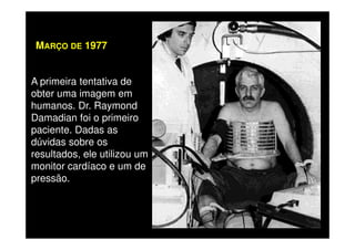 A primeira tentativa de
obter uma imagem em
humanos. Dr. Raymond
Damadian foi o primeiro
paciente. Dadas as
MARÇO DE 1977
paciente. Dadas as
dúvidas sobre os
resultados, ele utilizou um
monitor cardíaco e um de
pressão.
 