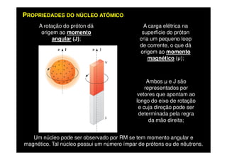 A carga elétrica na
superfície do próton
cria um pequeno loop
de corrente, o que dá
origem ao momento
magnético ( );
A rotação do próton dá
origem ao momento
angular (J);
Ambos e J são
PROPRIEDADES DO NÚCLEO ATÔMICO
Ambos e J são
representados por
vetores que apontam ao
longo do eixo de rotação
e cuja direção pode ser
determinada pela regra
da mão direita;
Um núcleo pode ser observado por RM se tem momento angular e
magnético. Tal núcleo possui um número ímpar de prótons ou de nêutrons.
 