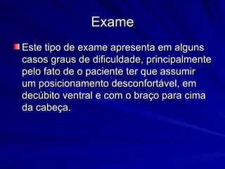 Exame Este tipo de exame apresenta em alguns casos graus de dificuldade, principalmente pelo fato de o paciente ter que assumir um posicionamento desconfortável, em decúbito ventral e com o braço para cima da cabeça.  