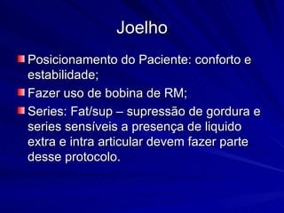 Joelho Posicionamento do Paciente: conforto e estabilidade; Fazer uso de bobina de RM; Series: Fat/sup – supressão de gordura e series sensíveis a presença de liquido extra e intra articular devem fazer parte desse protocolo. 