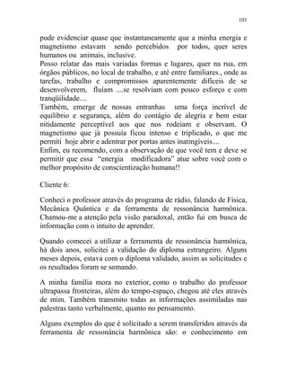 101
pude evidenciar quase que instantaneamente que a minha energia e
magnetismo estavam sendo percebidos por todos, quer seres
humanos ou animais, inclusive.
Posso relatar das mais variadas formas e lugares, quer na rua, em
órgãos públicos, no local de trabalho, e até entre familiares., onde as
tarefas, trabalho e compromissos aparentemente difíceis de se
desenvolverem, fluíam ....se resolviam com pouco esforço e com
tranqüilidade....
Também, emerge de nossas entranhas uma força incrível de
equilíbrio e segurança, além do contágio de alegria e bem estar
nitidamente perceptível aos que nos rodeiam e observam. O
magnetismo que já possuía ficou intenso e triplicado, o que me
permiti hoje abrir e adentrar por portas antes inatingíveis....
Enfim, eu recomendo, com a observação de que você tem e deve se
permitir que essa “energia modificadora” atue sobre você com o
melhor propósito de conscientização humana!!
Cliente 6:
Conheci o professor através do programa de rádio, falando de Física,
Mecânica Quântica e da ferramenta de ressonância harmônica.
Chamou-me a atenção pela visão paradoxal, então fui em busca de
informação com o intuito de aprender.
Quando comecei a utilizar a ferramenta de ressonância harmônica,
há dois anos, solicitei a validação do diploma estrangeiro. Alguns
meses depois, estava com o diploma validado, assim as solicitudes e
os resultados foram se somando.
A minha família mora no exterior, como o trabalho do professor
ultrapassa fronteiras, além do tempo-espaço, chegou até eles através
de mim. Também transmito todas as informações assimiladas nas
palestras tanto verbalmente, quanto no pensamento.
Alguns exemplos do que é solicitado a serem transferidos através da
ferramenta de ressonância harmônica são: o conhecimento em
 