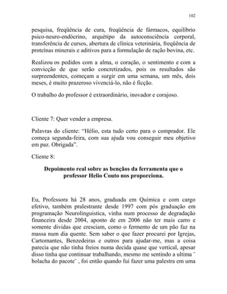 102
pesquisa, freqüência de cura, freqüência de fármacos, equilíbrio
psico-neuro-endócrino, arquétipo da autoconsciência corporal,
transferência de cursos, abertura de clínica veterinária, freqüência de
proteínas minerais e aditivos para a formulação de ração bovina, etc.
Realizou os pedidos com a alma, o coração, o sentimento e com a
convicção de que serão concretizados, pois os resultados são
surpreendentes, começam a surgir em uma semana, um mês, dois
meses, é muito prazeroso vivenciá-lo, não é ficção.
O trabalho do professor é extraordinário, inovador e corajoso.
Cliente 7: Quer vender a empresa.
Palavras do cliente: “Hélio, esta tudo certo para o comprador. Ele
começa segunda-feira, com sua ajuda vou conseguir meu objetivo
em paz. Obrigada”.
Cliente 8:
Depoimento real sobre as bençãos da ferramenta que o
professor Helio Couto nos proporciona.
Eu, Professora há 28 anos, graduada em Química e com cargo
efetivo, também pralestrante desde 1997 com pós graduação em
programação Neurolinguistica, vinha num processo de degradação
financeira desde 2004, aponto de em 2006 não ter mais carro e
somente dividas que cresciam, como o fermento de um pão faz na
massa num dia quente. Sem saber o que fazer procurei por Igrejas,
Cartomantes, Benzedeiras e outros para ajudar-me, mas a coisa
parecia que não tinha freios numa decida quase que vertical, apesar
disso tinha que continuar trabalhando, mesmo me sentindo a ultima ¨
bolacha do pacote¨ , foi então quando fui fazer uma palestra em uma
 