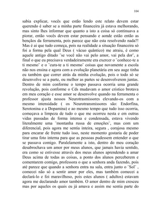 104
sabia explicar, vocês que estão lendo este relato devem estar
querendo é saber se a minha parte financeira já estava melhorando,
mas sinto lhes informar que quanto a isto a coisa só continuava a
piorar, então vocês devem estar pensando e aonde estão então as
bençãos da ferramenta, pois parece que não esta resolvendo nada?!
Mas é ai que tudo começa, pois na realidade a situação financeira só
foi a forma pela qual Deus ( vácuo quântico) me atraiu, é como
aquele antigo ditado ¨se você não vai pelo amor, vai pela dor¨, a
final o que eu precisava verdadeiramente era exercer o ¨conhece-te a
ti mesmo¨ e o ¨cura-te a ti mesmo¨ coisas que novamente a escola
não nos ensina e agora com a evolução planetária em seu auge tinha
eu também que correr atrás da minha evolução, pois o todo só se
desenvolve se a parte, ou melhor as partes se desenvolverem juntas.
Dentro de mim conforme o tempo passava ocorria uma grande
revolução, pois conforme o Cds mudavam o amor cristico brotava
em meu coração e esse amor se desenvolve quando na ferramenta o
professor ajusta nossos Neurotrasmissores elevando-os com a
mesmo intensidade ( os Neurotransmissores são: Endorfina,
Serotonina e a Dopamina) e ao mesmo tempo que tudo isso ocorria,
começava a limpeza de tudo o que me ocorreu nesta e em outras
vidas passadas de forma intensa e condensada, estava vivendo
literalmente uma ¨montanha russa de emoções¨, mas com um
diferencial, pois agora me sentia inteira, segura , corajosa mesmo
para encarar de frente tudo isso, neste momento gostaria de poder
tirar uma foto interna para que as pessoas pudessem entender o que
se passava comigo. Paralelamente a isto, dentro do meu coração
desabrochava um amor por meus alunos, que jamais havia sentido,
era como se estivesse através dos meus alunos aprendendo a amar
Deus acima de todas as coisas, a ponto dos alunos perceberem e
comentarem comigo, professora o que a senhora anda fazendo, pois
até parece que quando a senhora entra na sala, entra junto o ¨Sol¨ ,
comecei não só a sentir amor por eles, mas também comecei a
declará-lo e foi maravilhoso, pois estes alunos ( adultos) estavam
agora me declarando amor também. O amor dentro de mim cresceu
mas por aqueles os quais eu já amava e assim me sentia parte do
 
