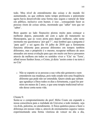 105
todo. Meu nível de entendimento das coisas e do mundo foi
aumentando, eu que embora tanto tempo professora e palestrante
agora havia desenvolvido uma forma mas segura e natural de falar
em público, inclusive com humor, é isso , conseguindo fazer as
pessoas rirem de coisas sérias, mostrando que ¨saber¨ tem que ter
¨sabor¨.
Bom quanto ao lado financeiro piorou muito para começar a
melhorar depois, parecendo até com a ação do tratamento na
Homeopatia, que as vezes piora para depois melhorar, sabe neste
momento me questionava ¨por quê ? ¨, mas lembrei que a pergunta é
¨para quê?¨ e sei agora dia 18 julho de 2010 que a ferramenta
funciona diferente para pessoas diferentes em tempos também
diferentes, mas o propósito é o mesmo, recuperar milhares de anos
atrasados em nossa evolução para que em muito em breve possamos
através da melhora em todos os sentidos viver o ¨Céu¨ na ¨Terra¨,
afinal nosso Senhor Jesus, o Cristo, já dizia ¨assim como é na terra é
no Céu¨
 Não se espante se as pessoas a sua volta não gostarem e nem
entenderem sua mudança, pois todo estado tem uma freqüência
diferente que pode não ser entendida. Quero ainda que saibam
que agradeço a Deus todos os dias a ferramenta, a qual fez por
mim em menos de 2 anos, o que uma terapia tradicional talvez
não desse conta nesta vida.
Cliente 9:
Sente-se o comprometimento do prof. Hélio Couto em expandir a
nossa consciência para a realidade do Universo a todo instante. seja
via dvds, palestras, no atendimento. A física quântica passa a fazer a
diferença em nossas vidas e, através de ensinamentos seguros vamos
experimentando uma forma vitoriosa de vencer no dia a dia,
 
