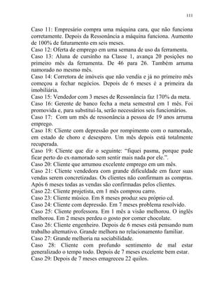 111
Caso 11: Empresário compra uma máquina cara, que não funciona
corretamente. Depois da Ressonância a máquina funciona. Aumento
de 100% de faturamento em seis meses.
Caso 12: Oferta de emprego em uma semana de uso da ferramenta.
Caso 13: Aluna de cursinho na Classe 1, avança 20 posições no
primeiro mês da ferramenta. De 46 para 26. Também arruma
namorado no mesmo mês.
Caso 14: Corretora de imóveis que não vendia e já no primeiro mês
começou a fechar negócios. Depois de 6 meses é a primeira da
imobiliária.
Caso 15: Vendedor com 3 meses de Ressonância faz 170% da meta.
Caso 16: Gerente de banco fecha a meta semestral em 1 mês. Foi
promovida e, para substituí-la, serão necessários seis funcionários.
Caso 17: Com um mês de ressonância a pessoa de 19 anos arruma
emprego.
Caso 18: Cliente com depressão por rompimento com o namorado,
em estado de choro e desespero. Um mês depois está totalmente
recuperada.
Caso 19: Cliente que diz o seguinte: “fiquei pasma, porque pude
ficar perto do ex-namorado sem sentir mais nada por ele.”.
Caso 20: Cliente que arrumou excelente emprego em um mês.
Caso 21: Cliente vendedora com grande dificuldade em fazer suas
vendas serem concretizadas. Os clientes não confirmam as compras.
Após 6 meses todas as vendas são confirmadas pelos clientes.
Caso 22: Cliente projetista, em 1 mês comprou carro.
Caso 23: Cliente músico. Em 8 meses produz seu próprio cd.
Caso 24: Cliente com depressão. Em 7 meses problema resolvido.
Caso 25: Cliente professora. Em 1 mês a visão melhorou. O inglês
melhorou. Em 2 meses perdeu o gosto por comer chocolate.
Caso 26: Cliente engenheiro. Depois de 6 meses está pensando num
trabalho alternativo. Grande melhora no relacionamento familiar.
Caso 27: Grande melhoria na sociabilidade.
Caso 28: Cliente com profundo sentimento de mal estar
generalizado o tempo todo. Depois de 7 meses excelente bem estar.
Caso 29: Depois de 7 meses emagreceu 22 quilos.
 