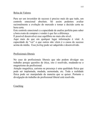 115
Bolsa de Valores
Para ser um investidor de sucesso é preciso mais do que tudo, um
controle emocional absoluto. Só assim podemos avaliar
racionalmente a evolução do mercado e tomar a decisão certa na
hora certa.
Este controle emocional e a capacidade de analise perfeita para saber
a hora exata de comprar e vender é que faz a diferença.
É possível desenvolver esse equilíbrio no mais alto nível.
Aqui mais do que em qualquer lugar informação é vital. A
capacidade de “ver” o que outros não vêem é a causa do sucesso
acima da média. Esse feeling pode ser adquirido e desenvolvido.
Profissionais liberais
No caso de profissionais liberais que não podem divulgar seu
trabalho porque questões de ética, isto é resolvido, mudando-se o
magnetismo do profissional.
Atração magnética, carisma ou presença é uma qualidade física que
pode ser implantada, mudada, aumentada, etc. Toda a realidade
física pode ser manipulada da maneira que se quiser. Portanto a
divulgação do trabalho do profissional liberal está resolvida.
Coaching
 
