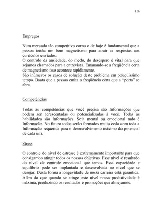 116
Empregos
Num mercado tão competitivo como o de hoje é fundamental que a
pessoa tenha um bom magnetismo para atrair as respostas aos
currículos enviados.
O controle da ansiedade, do medo, do desespero é vital para que
sejamos chamados para a entrevista. Emanando-se a freqüência certa
de magnetismo isso acontece rapidamente.
São inúmeros os casos de solução deste problema em pouquíssimo
tempo. Basta que a pessoa emita a freqüência certa que a “porta” se
abra.
Competências
Todas as competências que você precisa são Informações que
podem ser acrescentadas ou potencializadas à você. Todas as
habilidades são Informações. Seja mental ou emocional tudo é
Informação. No futuro todos serão formados muito cedo com toda a
Informação requerida para o desenvolvimento máximo do potencial
de cada um.
Stress
O controle do nível de estresse é extremamente importante para que
consigamos atingir todos os nossos objetivos. Esse nível é resultado
do nível de controle emocional que temos. Essa capacidade e
equilíbrio pode ser implantada e desenvolvida no nível que se
desejar. Desta forma a longevidade de nossa carreira está garantida.
Além do que quando se atinge este nível nossa produtividade é
máxima, produzindo os resultados e promoções que almejamos.
 
