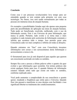 127
Conclusão
Como esse é um processo revolucionário leva tempo para ser
entendido quando se tem contato pela primeira vez com essa
tecnologia. No futuro, isso será usado normalmente por todas as
pessoas em inúmeras áreas de atuação humana.
Os exemplos e possibilidades listadas aqui são apenas uma pequena
parte das possibilidades de aplicação nas áreas de atuação humana.
Tudo pode ser beneficiado, resolvido, melhorado, com o uso da
Informação correta. Este é um Universo de pura Informação, que
nunca se perde. Portanto, tudo evolui e se torna mais e mais
complexo à cada instante pelo acréscimo de Informação constante e
infinita que acontece todo o tempo. Isso permite gerar uma
Consciência cada vez mais complexa e infinita em todas as direções.
Quando entramos em “fase” com essa Consciência trocamos
informações sem cessar e nos acrescentamos desta Informação e
acrescentamos a nossa à ela.
O ferramental para isso já está disponível para aqueles que querem
um crescimento acelerado em todos os sentidos.
Sempre fica com a pessoa a última palavra sobre o quanto ela quer
evoluir e que informações quer assimilar. Em termos práticos não
existe qualquer limite para isso. E quando falamos de informação
estamos falando sobre tudo que existe em todos os sentidos,
conforme explicado antes.
Você pode aumentar a complexidade da sua consciência o quanto
quiser, mudando a freqüência que emite para o Universo. Quando
fizer isto passará a manifestar os seus desejos com facilidade e isso
significará libertar-se totalmente dos condicionamentos.
 