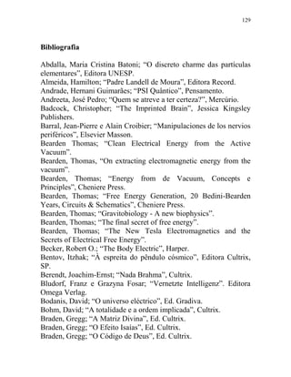 129
Bibliografia
Abdalla, Maria Cristina Batoni; “O discreto charme das partículas
elementares”, Editora UNESP.
Almeida, Hamilton; “Padre Landell de Moura”, Editora Record.
Andrade, Hernani Guimarães; “PSI Quântico”, Pensamento.
Andreeta, José Pedro; “Quem se atreve a ter certeza?”, Mercúrio.
Badcock, Christopher; “The Imprinted Brain”, Jessica Kingsley
Publishers.
Barral, Jean-Pierre e Alain Croibier; “Manipulaciones de los nervios
periféricos”, Elsevier Masson.
Bearden Thomas; “Clean Electrical Energy from the Active
Vacuum”.
Bearden, Thomas, “On extracting electromagnetic energy from the
vacuum”.
Bearden, Thomas; “Energy from de Vacuum, Concepts e
Principles”, Cheniere Press.
Bearden, Thomas; “Free Energy Generation, 20 Bedini-Bearden
Years, Circuits & Schematics”, Cheniere Press.
Bearden, Thomas; “Gravitobiology - A new biophysics”.
Bearden, Thomas; “The final secret of free energy”.
Bearden, Thomas; “The New Tesla Electromagnetics and the
Secrets of Electrical Free Energy”.
Becker, Robert O.; “The Body Electric”, Harper.
Bentov, Itzhak; “À espreita do pêndulo cósmico”, Editora Cultrix,
SP.
Berendt, Joachim-Ernst; “Nada Brahma”, Cultrix.
Bludorf, Franz e Grazyna Fosar; “Vernetzte Intelligenz”. Editora
Omega Verlag.
Bodanis, David; “O universo eléctrico”, Ed. Gradiva.
Bohm, David; “A totalidade e a ordem implicada”, Cultrix.
Braden, Gregg; “A Matriz Divina”, Ed. Cultrix.
Braden, Gregg; “O Efeito Isaías”, Ed. Cultrix.
Braden, Gregg; “O Código de Deus”, Ed. Cultrix.
 