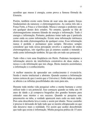 13
acreditar que massa é energia, como prova a famosa fórmula de
Einstein.
Porém, também existe outra forma de usar uma das quatro forças
fundamentais da natureza: o eletromagnetismo. As outras três são a
Força Forte, a Fraca e a Gravidade. Massa é energia e podemos usar
em qualquer destes dois estados. No entanto, quando se fala de
eletromagnetismo estamos falando de energia e informação. Tudo é
energia e informação. Portanto, podemos tratar tudo que é partícula
como onda ou como informação. Existe uma informação intrínseca
dentro da onda eletromagnética de qualquer coisa. Essa informação
nunca é perdida e permanece para sempre. Devemos sempre
considerar que toda nossa percepção envolve a captação de ondas
eletromagnéticas, isto significa que já estamos usando e tratando a
onda como informação também. Só que não em todo seu potencial.
Tudo vibra e tem uma freqüência em Hertz. Podemos incorporar a
informação através da interferência construtiva de duas ondas, a
nossa e a da informação que nos chega. Desta maneira assimilamos
a informação e o conhecimento.
A melhor maneira de apreender um conhecimento é vivenciá-lo.
Senão é muito intelectual e abstrato. Quando usamos a Informação
temos certeza de que é assim que o Universo é. Então todas as portas
se abrem e as infinitas possibilidades são reais para nós.
Durante toda minha vida pesquisei sobre a mente humana e como
utilizar todo o seu potencial. Isso começou quando eu tinha uns 10
anos de idade e já comprava biografias dos grandes homens para
entender suas mentes e seu sucesso. Quando se pesquisa sem
preconceito ou tabu, a verdade aparecerá mais cedo ou mais tarde.
Pois uma descoberta leva à outra e assim por diante. Nesse caminho
é preciso ir deixando de lado tudo que se mostra ultrapassado ou que
não descreve mais a realidade. Foi assim que acabei descobrindo
que tudo que existe é informação. Minha pesquisa prática de 15 anos
 