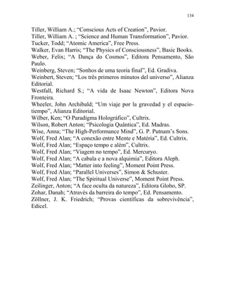 134
Tiller, William A.; “Conscious Acts of Creation”, Pavior.
Tiller, William A. ; “Science and Human Transformation”, Pavior.
Tucker, Todd; “Atomic America”, Free Press.
Walker, Evan Harris; “The Physics of Consciousness”, Basic Books.
Weber, Felix; “A Dança do Cosmos”, Editora Pensamento, São
Paulo.
Weinberg, Steven; “Sonhos de uma teoria final”, Ed. Gradiva.
Weinbert, Steven; “Los três primeros minutos del universo”, Alianza
Editorial.
Westfall, Richard S.; “A vida de Isaac Newton”, Editora Nova
Fronteira.
Wheeler, John Archibald; “Um viaje por la gravedad y el espacio-
tiempo”, Alianza Editorial.
Wilber, Ken; “O Paradigma Holográfico”, Cultrix.
Wilson, Robert Anton; “Psicologia Quântica”, Ed. Madras.
Wise, Anna; “The High-Performance Mind”, G. P. Putnam’s Sons.
Wolf, Fred Alan; “A conexão entre Mente e Matéria”, Ed. Cultrix.
Wolf, Fred Alan; “Espaço tempo e além”, Cultrix.
Wolf, Fred Alan; “Viagem no tempo”, Ed. Mercuryo.
Wolf, Fred Alan; “A cabala e a nova alquimia”, Editora Aleph.
Wolf, Fred Alan; “Matter into feeling”, Moment Point Press.
Wolf, Fred Alan; “Parallel Universes”, Simon & Schuster.
Wolf, Fred Alan; “The Spiritual Universe”, Moment Point Press.
Zeilinger, Anton; “A face oculta da natureza”, Editora Globo, SP.
Zohar, Danah; “Através da barreira do tempo”, Ed. Pensamento.
Zöllner, J. K. Friedrich; “Provas científicas da sobrevivência”,
Edicel.
 