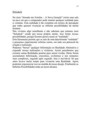 17
Holodeck
Na série “Jornada nas Estrelas – A Nova Geração” existe uma sala
na nave em que o computador pode simular qualquer realidade para
o visitante. Esta realidade é tão completa em termos de percepção
que todos querem vivenciar as infinitas possibilidades da mente
humana.
Nós vivemos algo semelhante e não sabemos que estamos num
“holodeck” criado por nossa própria mente. Isso limita nossas
possibilidades, porque ficamos presos numa só “realidade”.
Esta ferramenta permite que se saia de uma determinada “realidade”
e possamos experimentar infinitas outras, em todo seu potencial de
criação e realização.
Podemos “baixar” qualquer Informação ou Realidade Alternativa e
expandir nossas realizações e vivências. Assim percebemos que
existem outras Realidades prontas para serem vividas. Desta forma
acumulamos Informação, crescemos, evoluímos e nos tornamos
mais complexos, segundo após segundo. Isso é inevitável. Só que
antes levava muito tempo para vivenciar uma Realidade. Agora
podemos exponenciar isso na medida do nosso desejo. Finalmente as
Infinitas Possibilidades estão ao nosso alcance.
 