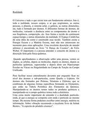 19
Realidade
O Universo e tudo o que existe tem um fundamento atômico. Isto é,
toda a realidade, nossos corpos, o ar que respiramos, as outras
pessoas, o planeta, o sistema solar, a galáxia, as outras dimensões,
etc, tudo é formado por átomos. E diferentes formas de átomos, de
moléculas, variando a distância entre os componentes do átomo e
sua freqüência, composição, etc. Isso forma o tecido do continuum
espaço/tempo e outras dimensões da realidade. O Espaço Calabi/Iau
dá uma idéia de como é construído esse tecido. Também existe a
Energia Escura e a Matéria Escura, mas não nos interessam no
momento para estas aplicações. Uma excelente descrição do mundo
atômico é encontrada no livro “A Dança do Cosmos”, de Felix
Weber. O importante é a pessoa entender o conceito do átomo e a
descrição feita pela física quântica.
Quando aprofundamos a observação sobre uma pessoa, vemos os
órgãos, as células, depois as moléculas, depois os átomos, depois as
partículas quânticas, supercordas e depois disto um Hipercampo
Escalar ou Vácuo ou Singularidade ou Campo de Torção ou Campo
Unificado.
Para facilitar nosso entendimento devemos por enquanto ficar no
nível dos átomos e sub-particulas, como Quarks e Léptons. Os
átomos são formados por Prótons, Nêutrons e Elétrons, que se
combinam de algumas formas específicas formando os Elementos,
que estão na Tabela Periódica dos Elementos da Química.
Manipulando-se os átomos temos todos os produtos químicos e
manipulando-se o campo quântico temos toda a eletrônica.
Uma coisa muito importante de entender é a dualidade partícula-
onda, já que a energia se comporta com onda e partícula ao mesmo
tempo. Da mesma forma podemos escolher entre energia, matéria ou
informação. Sobre vibração recomendo o excelente livro de Itzhak
Bentov, “À espreita do pêndulo cósmico”.
 