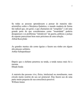 3
Se todas as pessoas aprendessem a pensar de maneira não-
aristotélica sobre a Mecânica Quântica, o mundo mudaria de forma
tão radical que, em geral, o que chamamos de “estupidez” e até uma
grande parte do que consideramos como “insanidade” poderia
desaparecer e os problemas “intratáveis” de guerra, pobreza e justiça
de repente pareceriam bem mais próximos de uma solução.
Alfred Korzybski
As grandes mentes são como águias e fazem seu ninho em algum
alto píncaro solitário.
Arthur Schopenhauer
Depois que o elefante penetrou na tenda, a tenda nunca mais foi a
mesma.
Ditado hindu
A maioria das pessoas vive, física, intelectual ou moralmente, num
círculo muito restrito do seu ser potencial. Elas fazem uso de uma
parte muito pequena de sua consciência possível.
William James
 