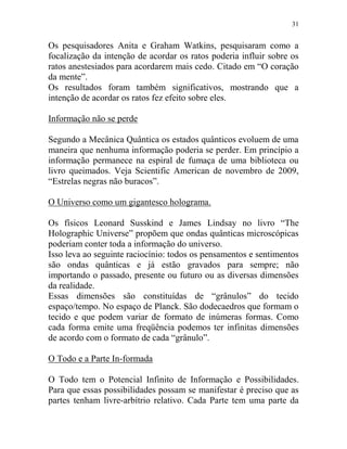 31
Os pesquisadores Anita e Graham Watkins, pesquisaram como a
focalização da intenção de acordar os ratos poderia influir sobre os
ratos anestesiados para acordarem mais cedo. Citado em “O coração
da mente”.
Os resultados foram também significativos, mostrando que a
intenção de acordar os ratos fez efeito sobre eles.
Informação não se perde
Segundo a Mecânica Quântica os estados quânticos evoluem de uma
maneira que nenhuma informação poderia se perder. Em princípio a
informação permanece na espiral de fumaça de uma biblioteca ou
livro queimados. Veja Scientific American de novembro de 2009,
“Estrelas negras não buracos”.
O Universo como um gigantesco holograma.
Os físicos Leonard Susskind e James Lindsay no livro “The
Holographic Universe” propõem que ondas quânticas microscópicas
poderiam conter toda a informação do universo.
Isso leva ao seguinte raciocínio: todos os pensamentos e sentimentos
são ondas quânticas e já estão gravados para sempre; não
importando o passado, presente ou futuro ou as diversas dimensões
da realidade.
Essas dimensões são constituídas de “grânulos” do tecido
espaço/tempo. No espaço de Planck. São dodecaedros que formam o
tecido e que podem variar de formato de inúmeras formas. Como
cada forma emite uma freqüência podemos ter infinitas dimensões
de acordo com o formato de cada “grânulo”.
O Todo e a Parte In-formada
O Todo tem o Potencial Infinito de Informação e Possibilidades.
Para que essas possibilidades possam se manifestar é preciso que as
partes tenham livre-arbítrio relativo. Cada Parte tem uma parte da
 