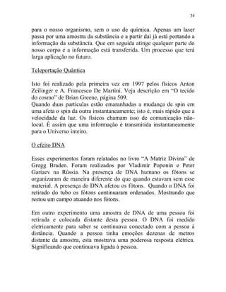 34
para o nosso organismo, sem o uso de química. Apenas um laser
passa por uma amostra da substância e a partir daí já está portando a
informação da substância. Que em seguida atinge qualquer parte do
nosso corpo e a informação está transferida. Um processo que terá
larga aplicação no futuro.
Teleportação Quântica
Isto foi realizado pela primeira vez em 1997 pelos físicos Anton
Zeilinger e A. Francesco De Martini. Veja descrição em “O tecido
do cosmo” de Brian Greene, página 509.
Quando duas partículas estão emaranhadas a mudança de spin em
uma afeta o spin da outra instantaneamente; isto é, mais rápido que a
velocidade da luz. Os físicos chamam isso de comunicação não-
local. É assim que uma informação é transmitida instantaneamente
para o Universo inteiro.
O efeito DNA
Esses experimentos foram relatados no livro “A Matriz Divina” de
Gregg Braden. Foram realizados por Vladimir Poponin e Peter
Gariaev na Rússia. Na presença de DNA humano os fótons se
organizaram de maneira diferente do que quando estavam sem esse
material. A presença do DNA afetou os fótons. Quando o DNA foi
retirado do tubo os fótons continuaram ordenados. Mostrando que
restou um campo atuando nos fótons.
Em outro experimento uma amostra de DNA de uma pessoa foi
retirada e colocada distante desta pessoa. O DNA foi medido
eletricamente para saber se continuava conectado com a pessoa à
distância. Quando a pessoa tinha emoções dezenas de metros
distante da amostra, esta mostrava uma poderosa resposta elétrica.
Significando que continuava ligada à pessoa.
 