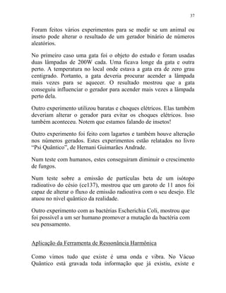 37
Foram feitos vários experimentos para se medir se um animal ou
inseto pode alterar o resultado de um gerador binário de números
aleatórios.
No primeiro caso uma gata foi o objeto do estudo e foram usadas
duas lâmpadas de 200W cada. Uma ficava longe da gata e outra
perto. A temperatura no local onde estava a gata era de zero grau
centigrado. Portanto, a gata deveria procurar acender a lâmpada
mais vezes para se aquecer. O resultado mostrou que a gata
conseguiu influenciar o gerador para acender mais vezes a lâmpada
perto dela.
Outro experimento utilizou baratas e choques elétricos. Elas também
deveriam alterar o gerador para evitar os choques elétricos. Isso
também aconteceu. Notem que estamos falando de insetos!
Outro experimento foi feito com lagartos e também houve alteração
nos números gerados. Estes experimentos estão relatados no livro
“Psi Quântico”, de Hernani Guimarães Andrade.
Num teste com humanos, estes conseguiram diminuir o crescimento
de fungos.
Num teste sobre a emissão de partículas beta de um isótopo
radioativo do césio (ce137), mostrou que um garoto de 11 anos foi
capaz de alterar o fluxo de emissão radioativa com o seu desejo. Ele
atuou no nível quântico da realidade.
Outro experimento com as bactérias Escherichia Coli, mostrou que
foi possível a um ser humano promover a mutação da bactéria com
seu pensamento.
Aplicação da Ferramenta de Ressonância Harmônica
Como vimos tudo que existe é uma onda e vibra. No Vácuo
Quântico está gravada toda informação que já existiu, existe e
 