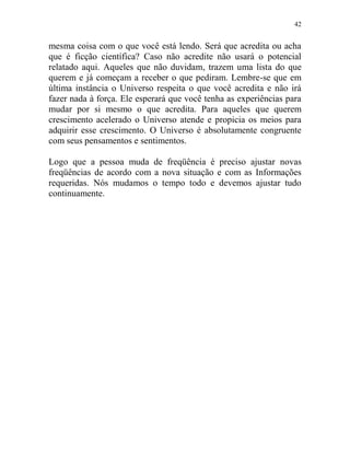 42
mesma coisa com o que você está lendo. Será que acredita ou acha
que é ficção científica? Caso não acredite não usará o potencial
relatado aqui. Aqueles que não duvidam, trazem uma lista do que
querem e já começam a receber o que pediram. Lembre-se que em
última instância o Universo respeita o que você acredita e não irá
fazer nada à força. Ele esperará que você tenha as experiências para
mudar por si mesmo o que acredita. Para aqueles que querem
crescimento acelerado o Universo atende e propicia os meios para
adquirir esse crescimento. O Universo é absolutamente congruente
com seus pensamentos e sentimentos.
Logo que a pessoa muda de freqüência é preciso ajustar novas
freqüências de acordo com a nova situação e com as Informações
requeridas. Nós mudamos o tempo todo e devemos ajustar tudo
continuamente.
 