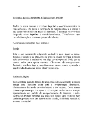 44
Porque as pessoas tem tanta dificuldade em crescer
Todos os seres nascem e recebem imprints e condicionamentos os
mais diversos. Isto passa a fazer parte da personalidade e a limitar o
seu desenvolvimento em todos os sentidos. É possível resolver isso
limpando esses imprints e condicionamentos. Transfere-se uma
nova Informação e um novo potencial é aberto.
Algumas das situações mais comuns:
Inveja
Este é um sentimento altamente destrutivo para quem o emite.
Emana-se carência de algo, pois se existe a inveja é porque a pessoa
acha que o outro é melhor ou tem algo que não possui. Tudo que se
emana volta para quem emanou. Chama-se eletromagnetismo.
Portanto, resolver isso e transformar-se numa pessoa centrada e
equilibrada deveria ser nosso objetivo máximo.
Auto-sabotagem
Isso acontece quando depois de um período de crescimento a pessoa
atinge uma fronteira onde está a programação limitadora.
Normalmente há medo do crescimento e do sucesso. Desta forma
temos as pessoas que começam e recomeçam muitas vezes; sempre
apresentando um padrão de comportamento de fracasso e auto-
destruição. Podem perceber que existe um limite, uma fronteira bem
definida; podendo ser um determinado salário, felicidade pessoal ou
sucesso comercial.
 