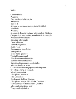 5
Indice
Conhecimento
Paradoxo
Engenharia da Informação
Introdução
Holodeck
Abrindo as portas da percepção da Realidade
Realidade
Pesquisas
A prova da Transferência de Informação à Distância
Campos eletromagnéticos portadores de informação
Pessoas correlacionadas
Energia é Informação
Pressentimento
Mente Holográfica
Dupla fenda
Emaranhamento quântico
Superposição
Efeito Zeno-quântico
Teoria Observacional
Experimento com hemácias
Experimento com bactérias
Experimento com ratos anestesiados
Informação não se perde
O Universo como um gigantesco holograma.
O Todo e a Parte In-formada
Microfone quântico
Principio da Incerteza
Não-Localidade
Condensado de Bose-Einstein
Principio da Inseparabilidade do Quantum
Salto quântico ou Tunelamento Quântico
Informação através de laser
Teleportação Quântica
 