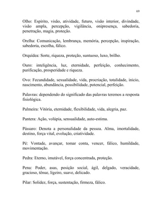 69
Olho: Espírito, visão, atividade, futuro, visão interior, divindade,
visão ampla, percepção, vigilância, onipresença, sabedoria,
penetração, magia, proteção.
Orelha: Comunicação, lembrança, memória, percepção, inspiração,
sabedoria, escolha, fálico.
Orquídea: Sorte, riqueza, proteção, suntuoso, luxo, brilho.
Ouro: inteligência, luz, eternidade, perfeição, conhecimento,
purificação, prosperidade e riqueza.
Ovo: Fecundidade, sexualidade, vida, procriação, totalidade, inicio,
nascimento, abundância, possibilidade, potencial, perfeição.
Palavras: dependendo do significado das palavras teremos a resposta
fisiológica.
Palmeira: Vitória, eternidade, flexibilidade, vida, alegria, paz.
Pantera: Ação, volúpia, sensualidade, auto-estima.
Pássaro: Denota a personalidade da pessoa. Alma, imortalidade,
destino, força vital, evolução, criatividade.
Pé: Vontade, avançar, tomar conta, vencer, fálico, humildade,
movimentação.
Pedra: Eterno, imutável, força concentrada, proteção.
Pena: Poder, asas, posição social, ágil, delgado, veracidade,
gracioso, tênue, ligeiro, suave, delicado.
Pilar: Solidez, força, sustentação, firmeza, fálico.
 