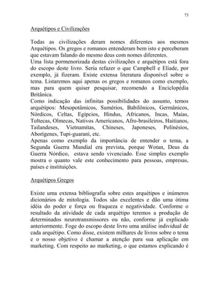 73
Arquétipos e Civilizações
Todas as civilizações deram nomes diferentes aos mesmos
Arquétipos. Os gregos e romanos entenderam bem isto e perceberam
que estavam falando do mesmo deus com nomes diferentes.
Uma lista pormenorizada destas civilizações e arquétipos está fora
do escopo deste livro. Seria refazer o que Campbell e Eliade, por
exemplo, já fizeram. Existe extensa literatura disponível sobre o
tema. Listaremos aqui apenas os gregos e romanos como exemplo,
mas para quem quiser pesquisar, recomendo a Enciclopédia
Britânica.
Como indicação das infinitas possibilidades do assunto, temos
arquétipos: Mesopotâmicos, Sumérios, Babilônicos, Germânicos,
Nórdicos, Celtas, Egípcios, Hindus, Africanos, Incas, Maias,
Toltecas, Olmecas, Nativos Americanos, Afro-brasileiros, Haitianos,
Tailandeses, Vietnamitas, Chineses, Japoneses, Polinésios,
Aborígenes, Tupi-guarani, etc.
Apenas como exemplo da importância de entender o tema, a
Segunda Guerra Mundial era prevista, porque Wotan, Deus da
Guerra Nórdico, estava sendo vivenciado. Esse simples exemplo
mostra o quanto vale este conhecimento para pessoas, empresas,
países e instituições.
Arquétipos Gregos
Existe uma extensa bibliografia sobre estes arquétipos e inúmeros
dicionários de mitologia. Todos são excelentes e dão uma ótima
idéia do poder e força ou fraqueza e negatividade. Conforme o
resultado da atividade de cada arquétipo teremos a produção de
determinados neurotransmissores ou não, conforme já explicado
anteriormente. Foge do escopo deste livro uma análise individual de
cada arquétipo. Como disse, existem milhares de livros sobre o tema
e o nosso objetivo é chamar a atenção para sua aplicação em
marketing. Com respeito ao marketing, o que estamos explicando é
 