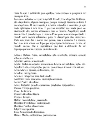 74
mais do que o suficiente para qualquer um começar a progredir em
qualquer área.
Para mais referência veja Campbell, Eliade, Enciclopédia Britânica,
etc. Aqui temos alguns exemplos, porque como já dissemos o tema é
enciclopédico. O interessante é o leitor entender o conceito, já que
cada aplicação é um caso. É preciso ressaltar que cada povo ou
civilização deu nomes diferentes para o mesmo Arquétipo; sendo
assim é fácil perceber que o mesmo Princípio é entendido por todo o
mundo com nomes diferentes, pois os Arquétipos são universais.
Cada um pode dar o nome que quiser, mas a essência é a mesma.
Por isso uma marca ou logotipo arquetípico funciona ou vende no
mundo inteiro. Daí a importância que tem a definição de um
logotipo para uma empresa ou instituição.
Adônis: Beleza física, sexualidade não resolvida, extrema atração
sobre as mulheres.
Afrodite: Amor, sexualidade.
Apolo: Inclui os aspectos masculinos, beleza, sexualidade, ação, etc.
Aquiles: Luta, competição, guerra, ponto fraco, insensível à crítica.
Ares (Marte): Guerra, militarismo, etc.
Ariadne: Inteligência.
Ártemis: Independência, fertilidade.
Asclépio: Cura, medicina, imposição de mãos.
Atena: Poder, atividade.
Atlas: Trabalho pesado, executivo, produção, responsável.
Cairós: Tempo propício.
Circe: Feiticeira.
Cirene: Atividade física.
Cronos: Tempo.
Dafne: Feminilidade, juventude.
Deméter: Fertilidade, maternidade.
Dionísio: Vinho, alcoolismo.
Édipo: Inteligência.
Eros: Sexualidade demasiada.
Hades: Morte, subterrâneo, profundezas.
 