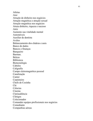 81
Atletas
Ator
Atração de dinheiro nos negócios
Atração magnética e atração sexual
Atração magnética nos negócios
Atraia dinheiro, riqueza e sucesso
Atriz
Aumente sua vitalidade mental
Automóveis
Auxiliar de dentista
Aviões
Balanceamento dos chakras e aura
Banco de dados
Bancos e finanças
Banqueiro
Barman.
Beleza
Biblioteca
Biotecnologia
Cabelos
Caligrafia
Campo eletromagnético pessoal
Canalização
Cantor
Carpinteiro
Chefe de Cozinha
Chi
Ciências
Cinema
Clariaudiência
Clérigos
Colecionador
Comandar equipes profissionais nos negócios
Comediante
Companhias aéreas
 