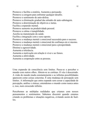 92
Promove e facilita a oratória. Aumenta a persuasão.
Promove a coragem para enfrentar qualquer desafio.
Promove o sentimento de auto-defesa.
Promove a eliminação gradual das atitudes de auto-sabotagem.
Promove a determinação de objetivos e metas.
Facilita a expansão mental.
Promove aumento na produtividade pessoal.
Promove a calma e tranqüilidade.
Auxilia na manutenção da saúde.
Facilita a integração com o sexo oposto.
Promove a mudança mental e emocional necessária para o sucesso.
Promove a mudança mental e emocional de confiança em si mesmo.
Promove a mudança mental e emocional para a prosperidade.
Diminui a agressividade.
Aumenta a tolerância.
Aumenta a motivação em relação à viver e ao futuro.
Aumenta a afetividade.
Aumenta a cooperação entre as pessoas.
Uma expansão de consciência sem limites. Passa-se a perceber o
mundo com outros olhos. Abrem-se as cortinas. O véu é descerrado.
A visão de mundo muda constantemente e as infinitas possibilidades
aparecem como coisas concretas. É uma mudança de percepção sem
limites. A informação que entra expande sem cessar a capacidade de
percepção, análise e síntese; entendemos o mundo como nunca antes
e, isso, num crescendo infinito.
Percebemos as múltiplas realidades que criamos com nossos
pensamentos e sentimentos. Sabemos discernir quando estamos
criando os problemas e situações negativas, evitando assim de fazê-
los.
 