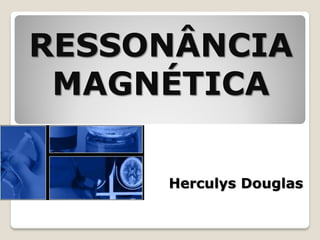 RESSONÂNCIA
MAGNÉTICA
Herculys Douglas

 