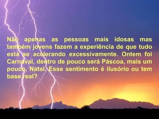 Não apenas as pessoas mais idosas mas também jovens fazem a experiência de que tudo está se acelerando excessivamente. Ontem foi Carnaval, dentro de pouco será Páscoa, mais um pouco, Natal. Esse sentimento é ilusório ou tem base real?  