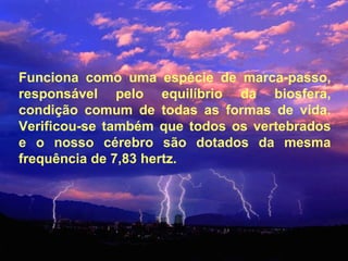 Funciona como uma espécie de marca-passo, responsável pelo equilíbrio da biosfera, condição comum de todas as formas de vida. Verificou-se também que todos os vertebrados e o nosso cérebro são dotados da mesma frequência de 7,83 hertz.  