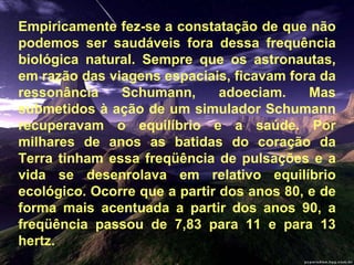 Empiricamente fez-se a constatação de que não podemos ser saudáveis fora dessa frequência biológica natural. Sempre que os astronautas, em razão das viagens espaciais, ficavam fora da ressonância Schumann, adoeciam. Mas submetidos à ação de um simulador Schumann recuperavam o equilíbrio e a saúde. Por milhares de anos as batidas do coração da Terra tinham essa freqüência de pulsações e a vida se desenrolava em relativo equilíbrio ecológico. Ocorre que a partir dos anos 80, e de forma mais acentuada a partir dos anos 90, a freqüência passou de 7,83 para 11 e para 13 hertz.  