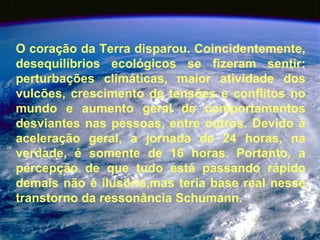O coração da Terra disparou. Coincidentemente, desequilíbrios ecológicos se fizeram sentir: perturbações climáticas, maior atividade dos vulcões, crescimento de tensões e conflitos no mundo e aumento geral de comportamentos desviantes nas pessoas, entre outros. Devido à aceleração geral, a jornada de 24 horas, na verdade, é somente de 16 horas. Portanto, a percepção de que tudo está passando rápido demais não é ilusória,mas teria base real nesse transtorno da ressonância Schumann.  