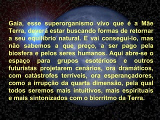 Gaia, esse superorganismo vivo que é a Mãe Terra, deverá estar buscando formas de retornar a seu equilíbrio natural. E vai consegui-lo, mas não sabemos a que preço, a ser pago pela biosfera e pelos seres humanos. Aqui abre-se o espaço para grupos esotéricos e outros futuristas projetarem cenários, ora dramáticos, com catástrofes terríveis, ora esperançadores, como a irrupção da quarta dimensão, pela qual todos seremos mais intuitivos, mais espirituais e mais sintonizados com o biorritmo da Terra.  