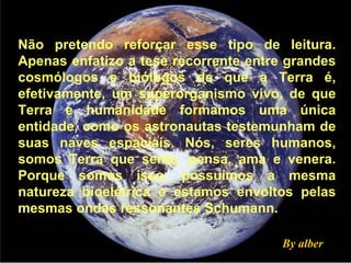 Não pretendo reforçar esse tipo de leitura. Apenas enfatizo a tese recorrente entre grandes cosmólogos e biólogos de que a Terra é, efetivamente, um superorganismo vivo, de que Terra e humanidade formamos uma única entidade, como os astronautas testemunham de suas naves espaciais. Nós, seres humanos, somos Terra que sente, pensa, ama e venera. Porque somos isso, possuímos a mesma natureza bioelétrica e estamos envoltos pelas mesmas ondas ressonantes Schumann.  By alber 