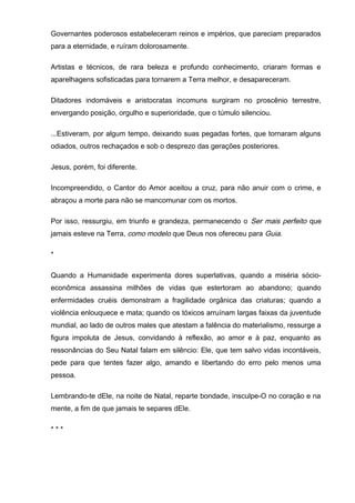 Governantes poderosos estabeleceram reinos e impérios, que pareciam preparados
para a eternidade, e ruíram dolorosamente.
Artistas e técnicos, de rara beleza e profundo conhecimento, criaram formas e
aparelhagens sofisticadas para tornarem a Terra melhor, e desapareceram.
Ditadores indomáveis e aristocratas incomuns surgiram no proscênio terrestre,
envergando posição, orgulho e superioridade, que o túmulo silenciou.
...Estiveram, por algum tempo, deixando suas pegadas fortes, que tornaram alguns
odiados, outros rechaçados e sob o desprezo das gerações posteriores.
Jesus, porém, foi diferente.
Incompreendido, o Cantor do Amor aceitou a cruz, para não anuir com o crime, e
abraçou a morte para não se mancomunar com os mortos.
Por isso, ressurgiu, em triunfo e grandeza, permanecendo o Ser mais perfeito que
jamais esteve na Terra, como modelo que Deus nos ofereceu para Guia.
*
Quando a Humanidade experimenta dores superlativas, quando a miséria sócio-
econômica assassina milhões de vidas que estertoram ao abandono; quando
enfermidades cruéis demonstram a fragilidade orgânica das criaturas; quando a
violência enlouquece e mata; quando os tóxicos arruínam largas faixas da juventude
mundial, ao lado de outros males que atestam a falência do materialismo, ressurge a
figura impoluta de Jesus, convidando à reflexão, ao amor e à paz, enquanto as
ressonâncias do Seu Natal falam em silêncio: Ele, que tem salvo vidas incontáveis,
pede para que tentes fazer algo, amando e libertando do erro pelo menos uma
pessoa.
Lembrando-te dEle, na noite de Natal, reparte bondade, insculpe-O no coração e na
mente, a fim de que jamais te separes dEle.
* * *
 